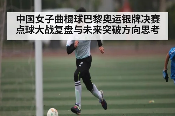 中国女子曲棍球巴黎奥运银牌决赛点球大战复盘与未来突破方向思考