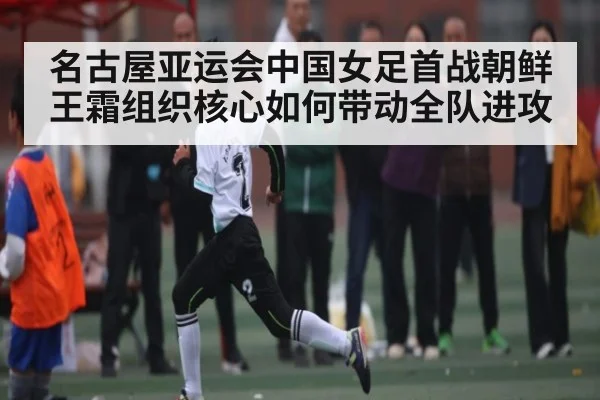 名古屋亚运会中国女足首战朝鲜王霜组织核心如何带动全队进攻